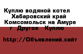 Куплю водяной котел. - Хабаровский край, Комсомольск-на-Амуре г. Другое » Куплю   